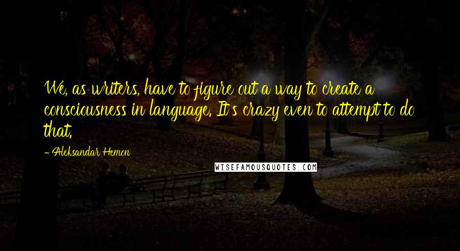 Aleksandar Hemon Quotes: We, as writers, have to figure out a way to create a consciousness in language. It's crazy even to attempt to do that.