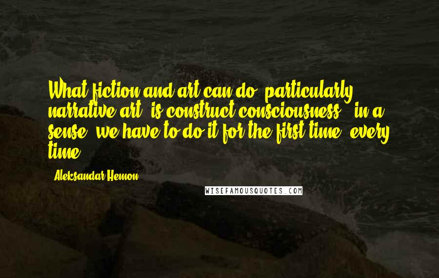 Aleksandar Hemon Quotes: What fiction and art can do, particularly narrative art, is construct consciousness - in a sense, we have to do it for the first time, every time.