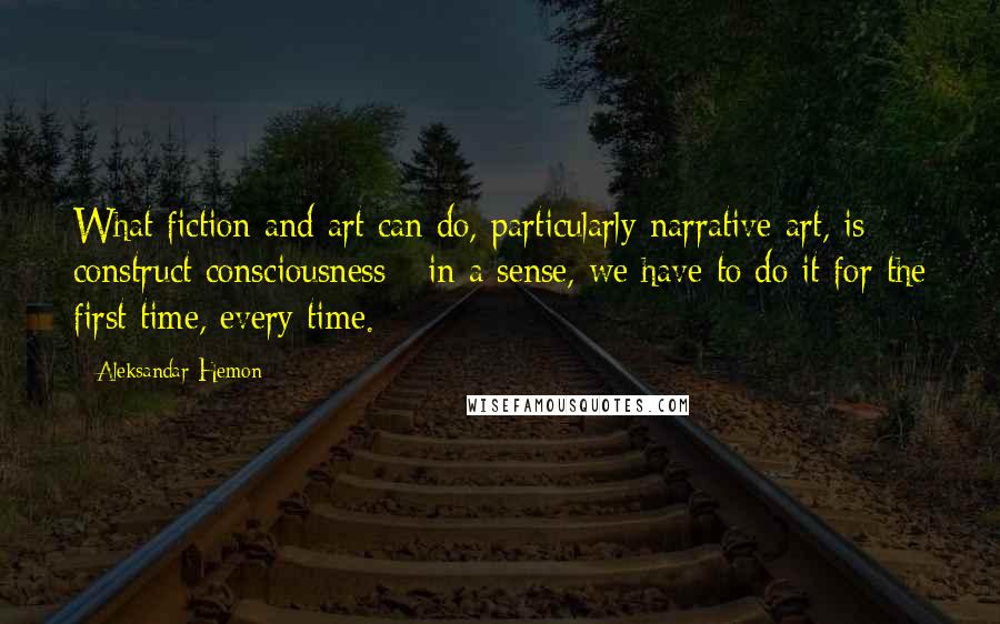 Aleksandar Hemon Quotes: What fiction and art can do, particularly narrative art, is construct consciousness - in a sense, we have to do it for the first time, every time.