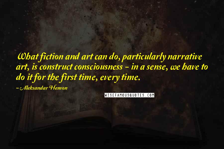 Aleksandar Hemon Quotes: What fiction and art can do, particularly narrative art, is construct consciousness - in a sense, we have to do it for the first time, every time.