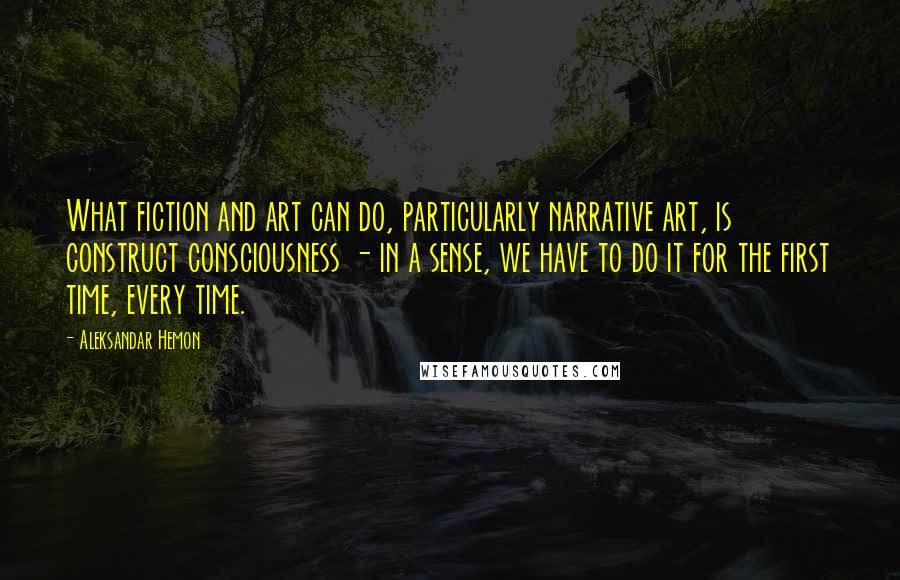 Aleksandar Hemon Quotes: What fiction and art can do, particularly narrative art, is construct consciousness - in a sense, we have to do it for the first time, every time.