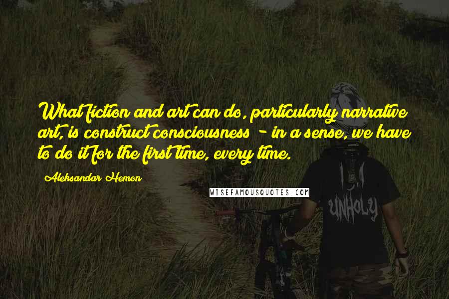 Aleksandar Hemon Quotes: What fiction and art can do, particularly narrative art, is construct consciousness - in a sense, we have to do it for the first time, every time.