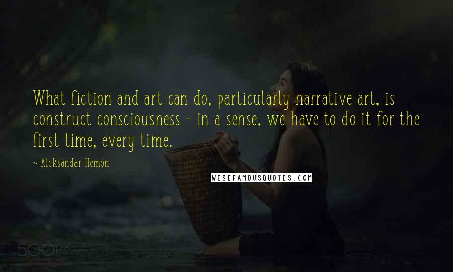 Aleksandar Hemon Quotes: What fiction and art can do, particularly narrative art, is construct consciousness - in a sense, we have to do it for the first time, every time.