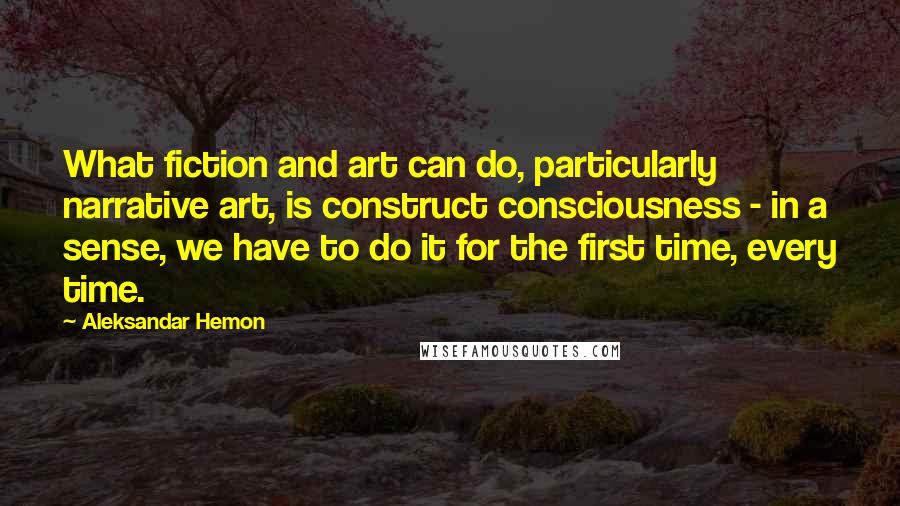 Aleksandar Hemon Quotes: What fiction and art can do, particularly narrative art, is construct consciousness - in a sense, we have to do it for the first time, every time.