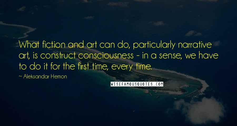 Aleksandar Hemon Quotes: What fiction and art can do, particularly narrative art, is construct consciousness - in a sense, we have to do it for the first time, every time.