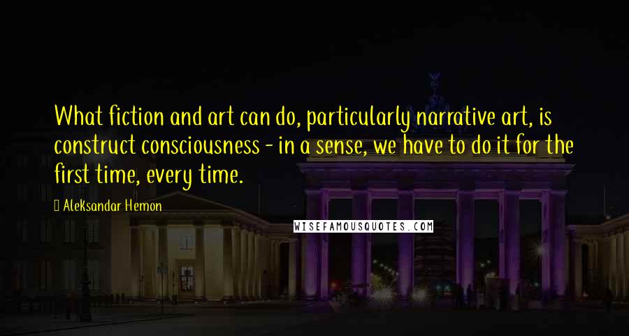 Aleksandar Hemon Quotes: What fiction and art can do, particularly narrative art, is construct consciousness - in a sense, we have to do it for the first time, every time.