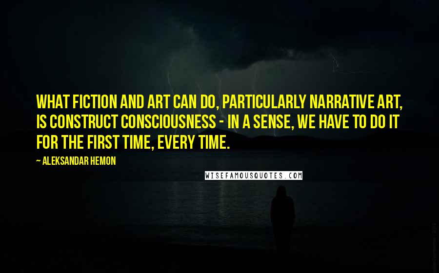 Aleksandar Hemon Quotes: What fiction and art can do, particularly narrative art, is construct consciousness - in a sense, we have to do it for the first time, every time.