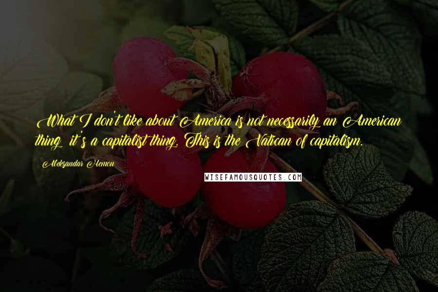 Aleksandar Hemon Quotes: What I don't like about America is not necessarily an American thing; it's a capitalist thing. This is the Vatican of capitalism.