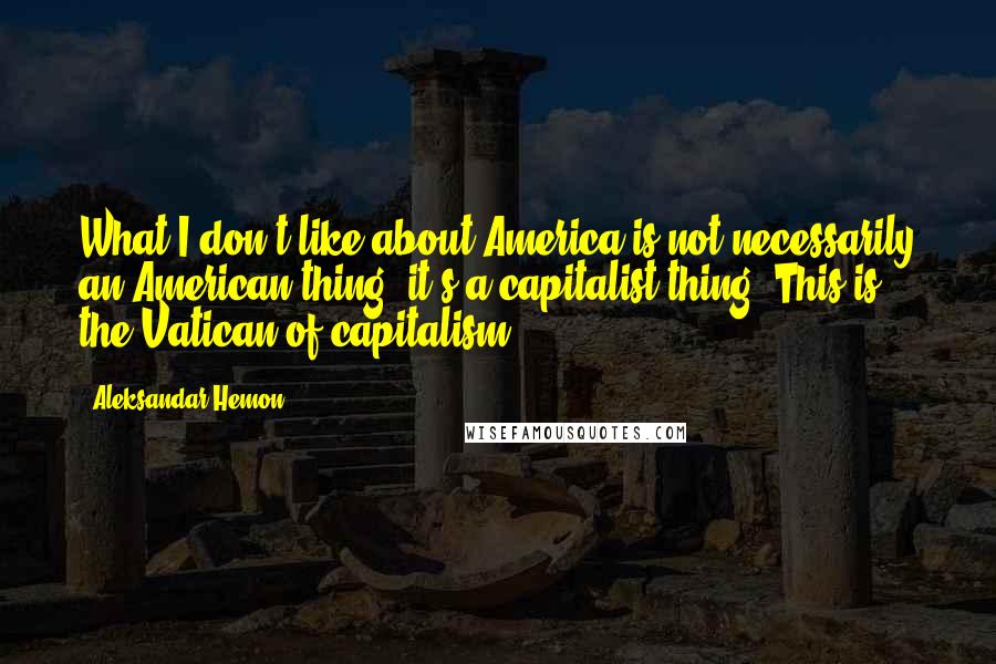 Aleksandar Hemon Quotes: What I don't like about America is not necessarily an American thing; it's a capitalist thing. This is the Vatican of capitalism.