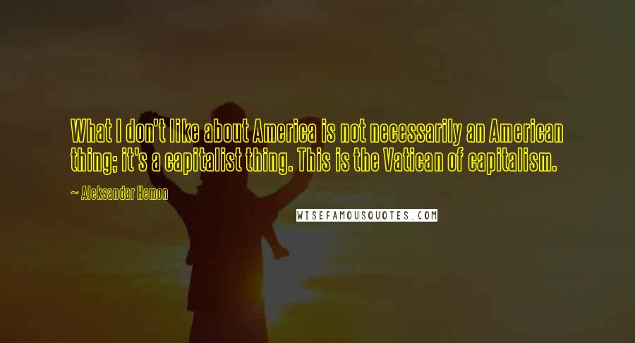 Aleksandar Hemon Quotes: What I don't like about America is not necessarily an American thing; it's a capitalist thing. This is the Vatican of capitalism.