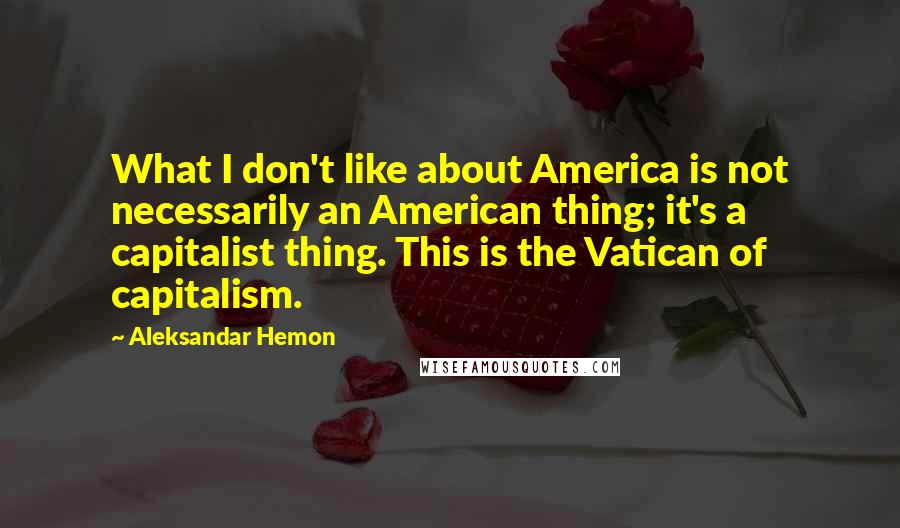 Aleksandar Hemon Quotes: What I don't like about America is not necessarily an American thing; it's a capitalist thing. This is the Vatican of capitalism.