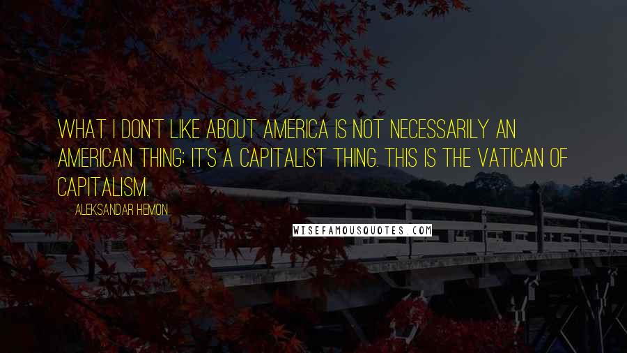 Aleksandar Hemon Quotes: What I don't like about America is not necessarily an American thing; it's a capitalist thing. This is the Vatican of capitalism.