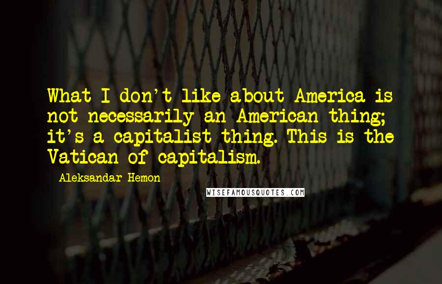 Aleksandar Hemon Quotes: What I don't like about America is not necessarily an American thing; it's a capitalist thing. This is the Vatican of capitalism.