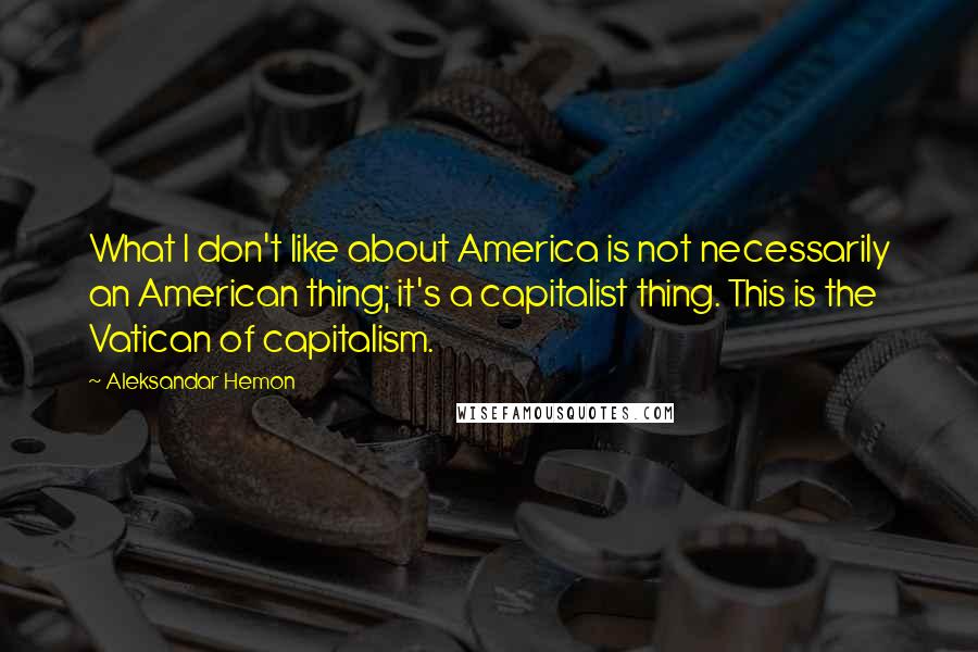 Aleksandar Hemon Quotes: What I don't like about America is not necessarily an American thing; it's a capitalist thing. This is the Vatican of capitalism.