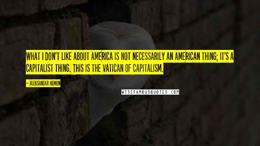 Aleksandar Hemon Quotes: What I don't like about America is not necessarily an American thing; it's a capitalist thing. This is the Vatican of capitalism.