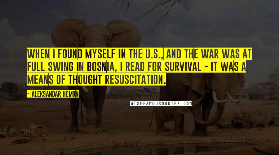 Aleksandar Hemon Quotes: When I found myself in the U.S., and the war was at full swing in Bosnia, I read for survival - it was a means of thought resuscitation.