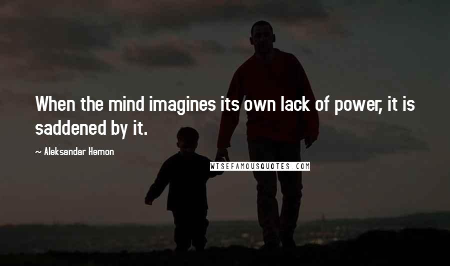 Aleksandar Hemon Quotes: When the mind imagines its own lack of power, it is saddened by it.