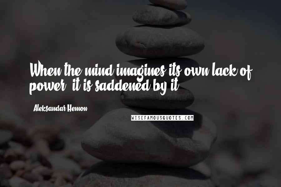 Aleksandar Hemon Quotes: When the mind imagines its own lack of power, it is saddened by it.