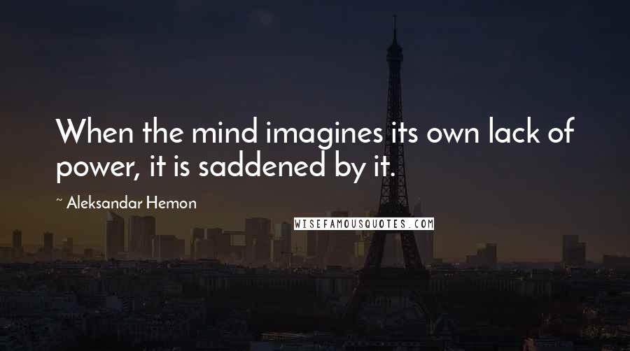Aleksandar Hemon Quotes: When the mind imagines its own lack of power, it is saddened by it.