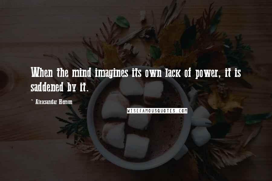 Aleksandar Hemon Quotes: When the mind imagines its own lack of power, it is saddened by it.