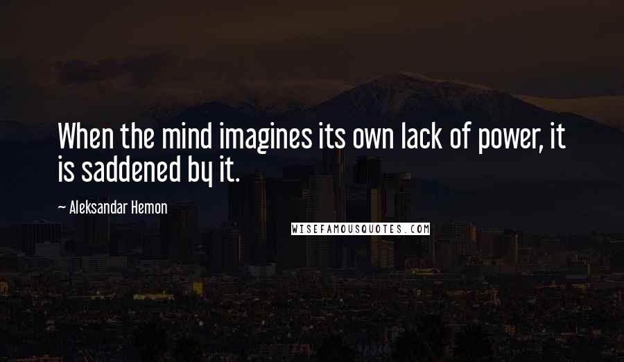 Aleksandar Hemon Quotes: When the mind imagines its own lack of power, it is saddened by it.