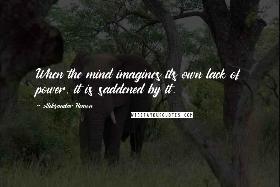 Aleksandar Hemon Quotes: When the mind imagines its own lack of power, it is saddened by it.