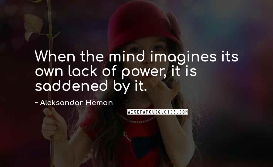 Aleksandar Hemon Quotes: When the mind imagines its own lack of power, it is saddened by it.