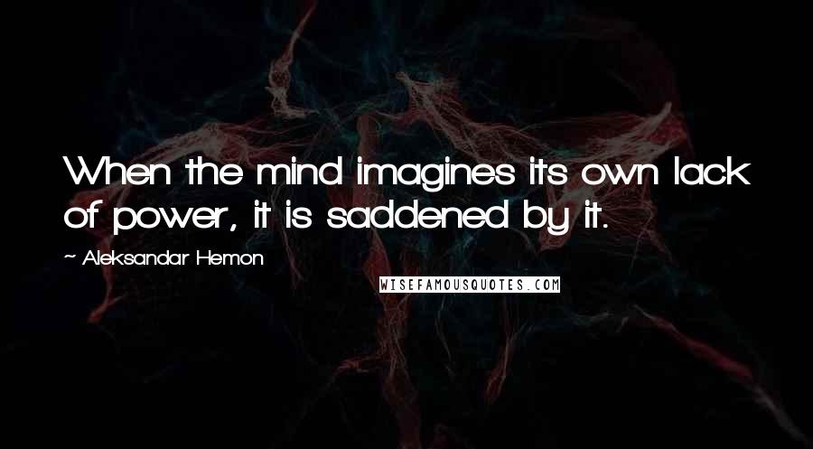 Aleksandar Hemon Quotes: When the mind imagines its own lack of power, it is saddened by it.