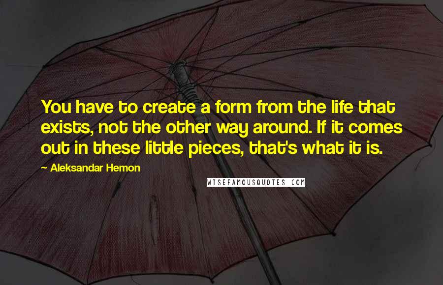 Aleksandar Hemon Quotes: You have to create a form from the life that exists, not the other way around. If it comes out in these little pieces, that's what it is.