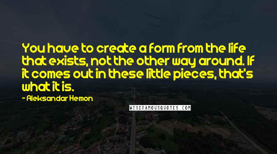 Aleksandar Hemon Quotes: You have to create a form from the life that exists, not the other way around. If it comes out in these little pieces, that's what it is.