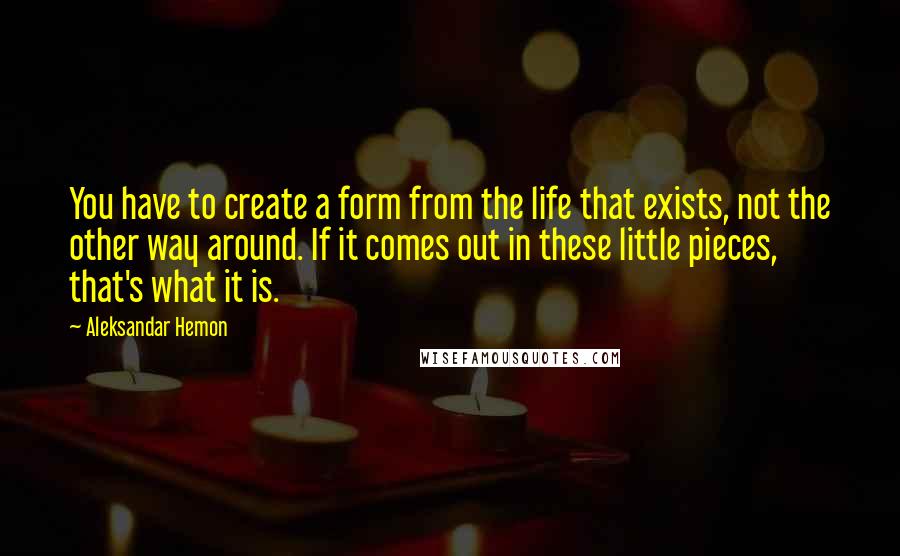 Aleksandar Hemon Quotes: You have to create a form from the life that exists, not the other way around. If it comes out in these little pieces, that's what it is.