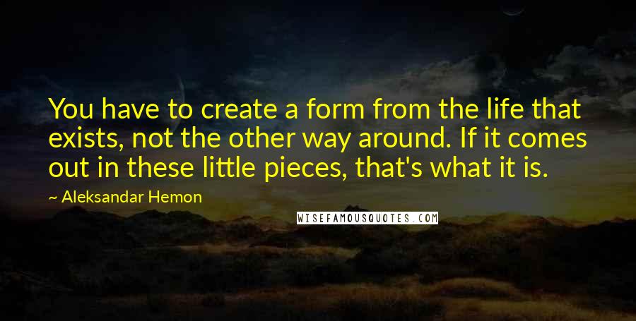 Aleksandar Hemon Quotes: You have to create a form from the life that exists, not the other way around. If it comes out in these little pieces, that's what it is.