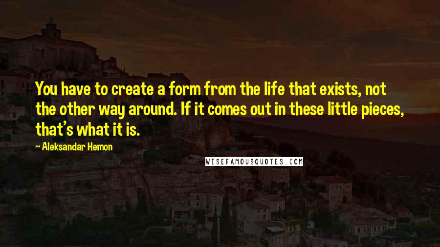 Aleksandar Hemon Quotes: You have to create a form from the life that exists, not the other way around. If it comes out in these little pieces, that's what it is.