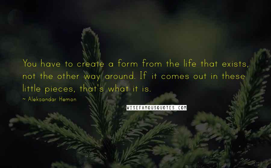 Aleksandar Hemon Quotes: You have to create a form from the life that exists, not the other way around. If it comes out in these little pieces, that's what it is.