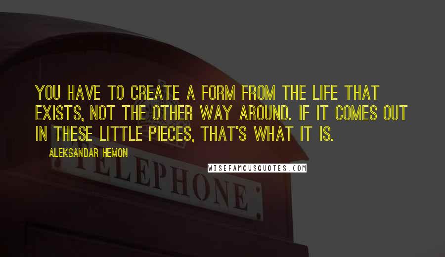 Aleksandar Hemon Quotes: You have to create a form from the life that exists, not the other way around. If it comes out in these little pieces, that's what it is.