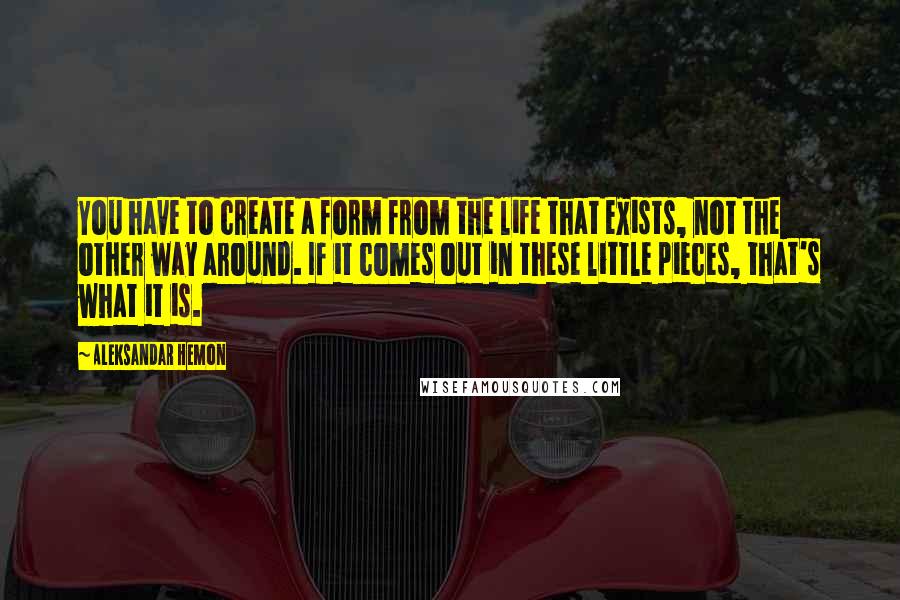 Aleksandar Hemon Quotes: You have to create a form from the life that exists, not the other way around. If it comes out in these little pieces, that's what it is.