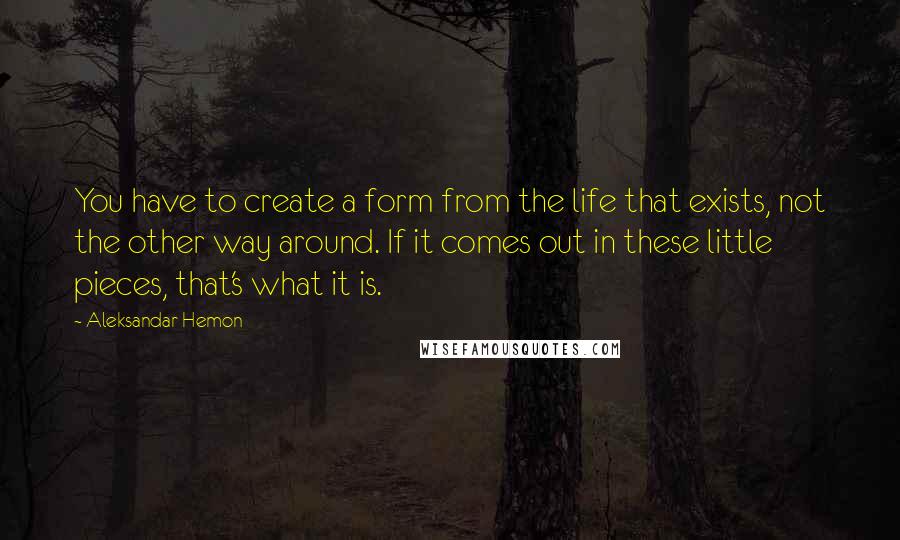 Aleksandar Hemon Quotes: You have to create a form from the life that exists, not the other way around. If it comes out in these little pieces, that's what it is.