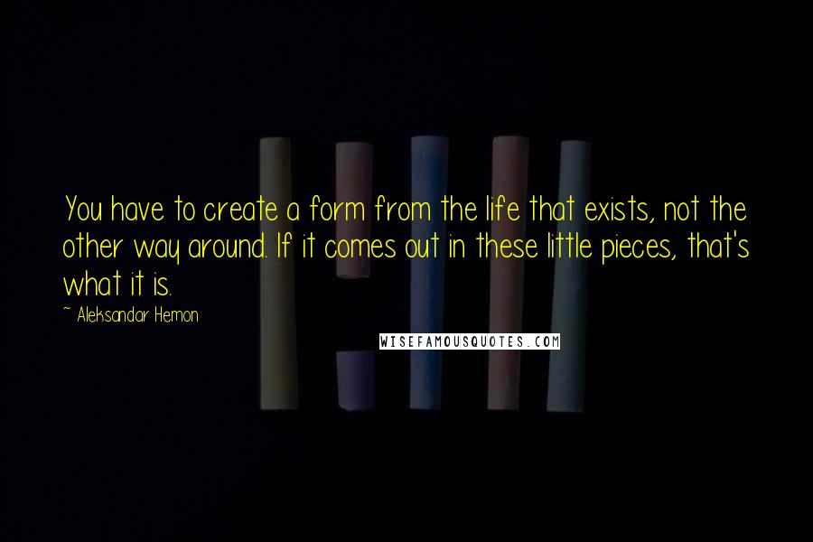 Aleksandar Hemon Quotes: You have to create a form from the life that exists, not the other way around. If it comes out in these little pieces, that's what it is.