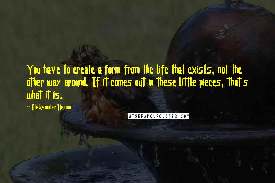 Aleksandar Hemon Quotes: You have to create a form from the life that exists, not the other way around. If it comes out in these little pieces, that's what it is.