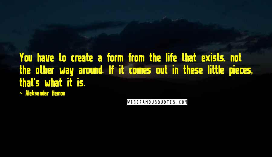 Aleksandar Hemon Quotes: You have to create a form from the life that exists, not the other way around. If it comes out in these little pieces, that's what it is.