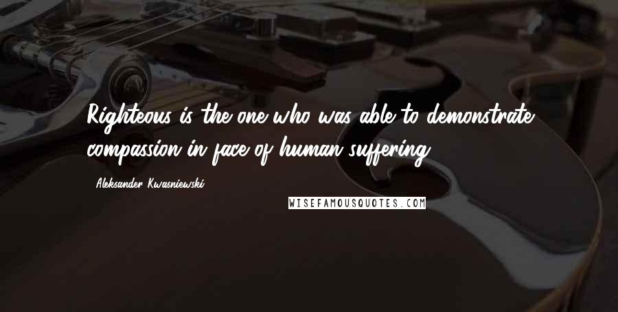 Aleksander Kwasniewski Quotes: Righteous is the one who was able to demonstrate compassion in face of human suffering.