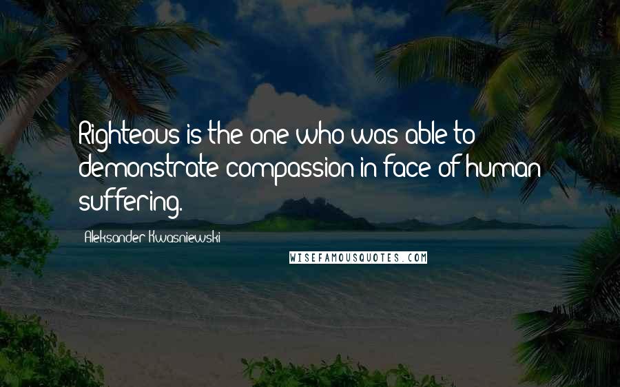 Aleksander Kwasniewski Quotes: Righteous is the one who was able to demonstrate compassion in face of human suffering.