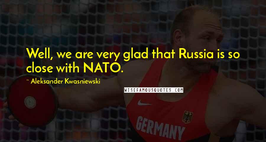 Aleksander Kwasniewski Quotes: Well, we are very glad that Russia is so close with NATO.