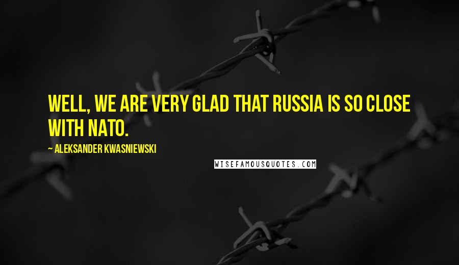 Aleksander Kwasniewski Quotes: Well, we are very glad that Russia is so close with NATO.