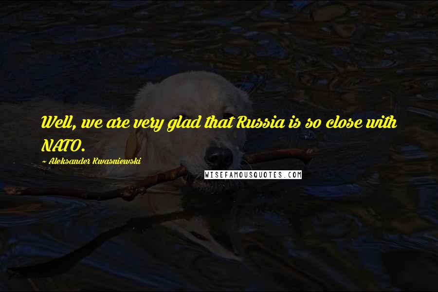 Aleksander Kwasniewski Quotes: Well, we are very glad that Russia is so close with NATO.