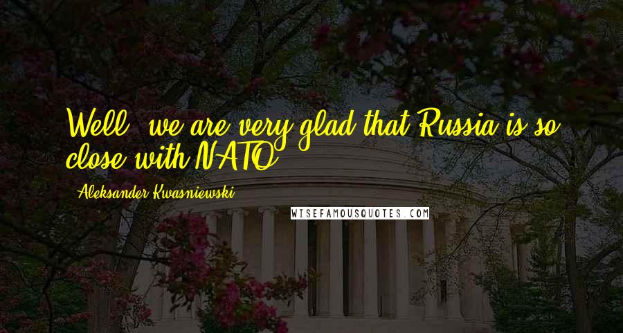Aleksander Kwasniewski Quotes: Well, we are very glad that Russia is so close with NATO.