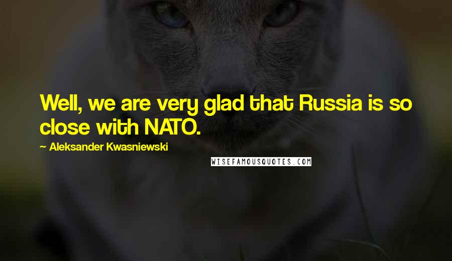 Aleksander Kwasniewski Quotes: Well, we are very glad that Russia is so close with NATO.