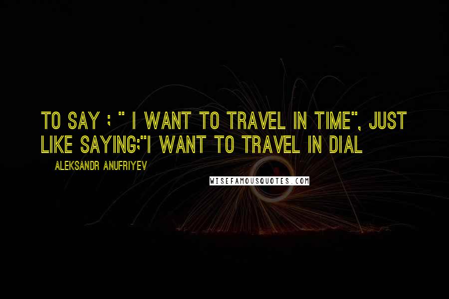 Aleksandr Anufriyev Quotes: To say ; " I want to travel in time", just like saying;"I want to travel in dial