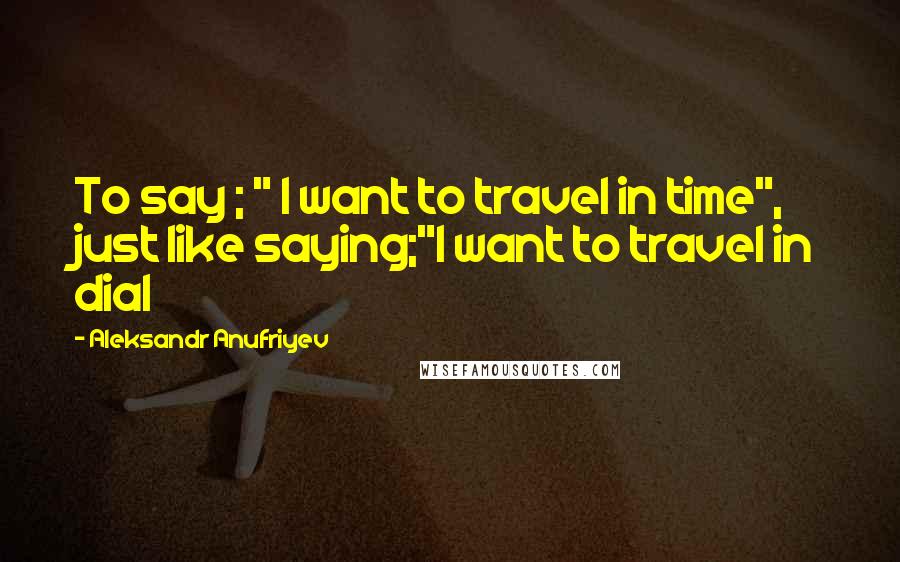 Aleksandr Anufriyev Quotes: To say ; " I want to travel in time", just like saying;"I want to travel in dial