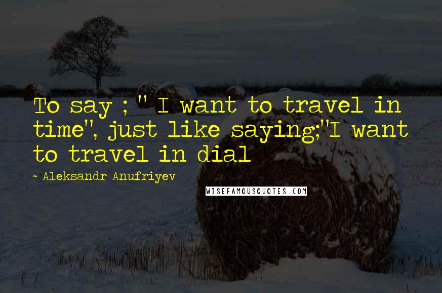 Aleksandr Anufriyev Quotes: To say ; " I want to travel in time", just like saying;"I want to travel in dial